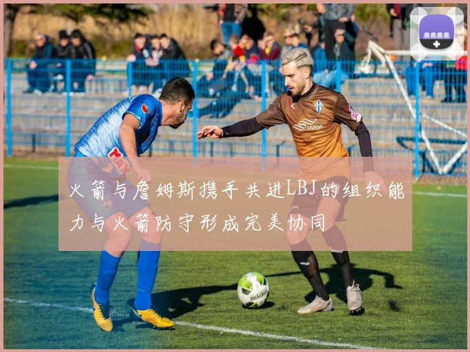 火箭与詹姆斯携手共进LBJ的组织能力与火箭防守形成完美协同