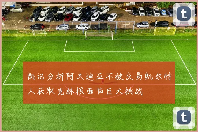 凯记分析阿夫迪亚不被交易凯尔特人获取克林根面临巨大挑战