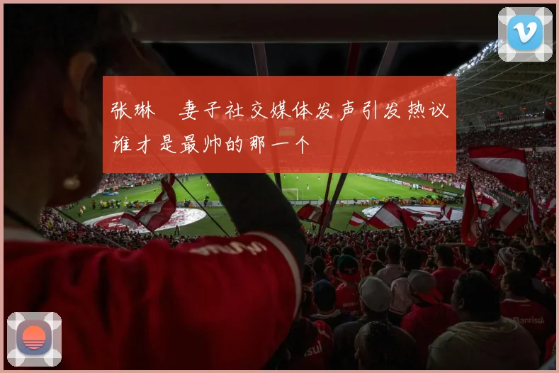 张琳芃妻子社交媒体发声引发热议谁才是最帅的那一个