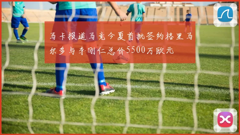 马卡报道马竞今夏首批签约格里马尔多与李刚仁总价5500万欧元