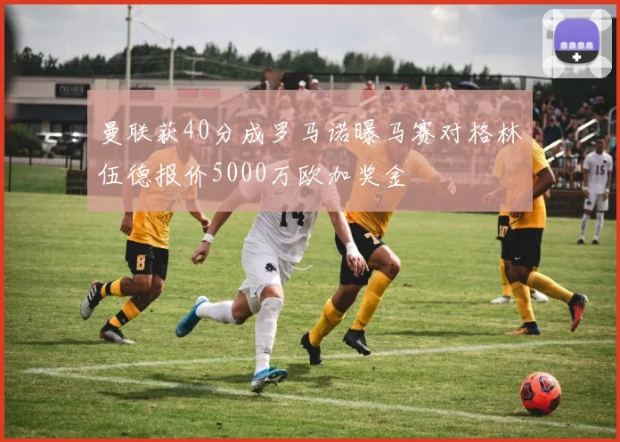 曼联获40分成罗马诺曝马赛对格林伍德报价5000万欧加奖金