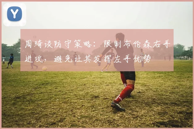 周琦谈防守策略：限制布伦森右手进攻，避免让其发挥左手优势