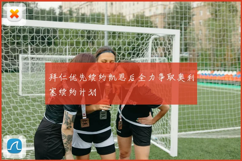 拜仁优先续约凯恩后全力争取奥利塞续约计划