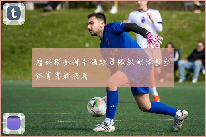 詹姆斯如何引领球员赋权潮流重塑体育界新格局
