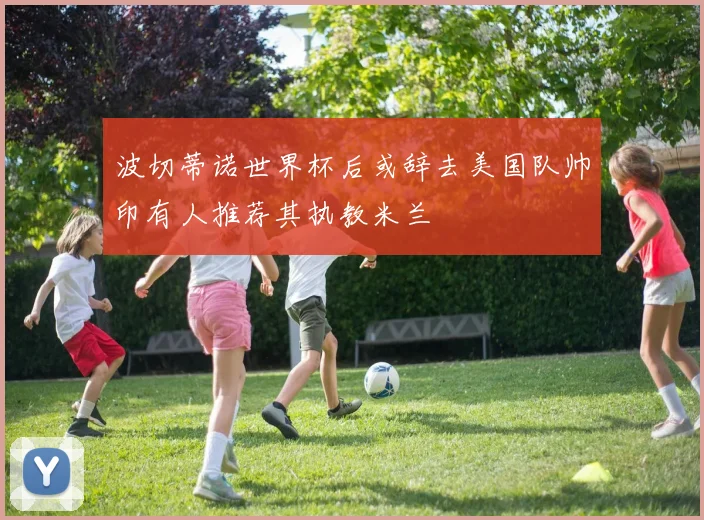 波切蒂诺世界杯后或辞去美国队帅印有人推荐其执教米兰