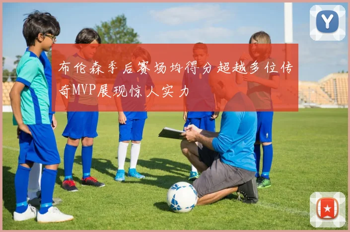 布伦森季后赛场均得分超越多位传奇MVP展现惊人实力
