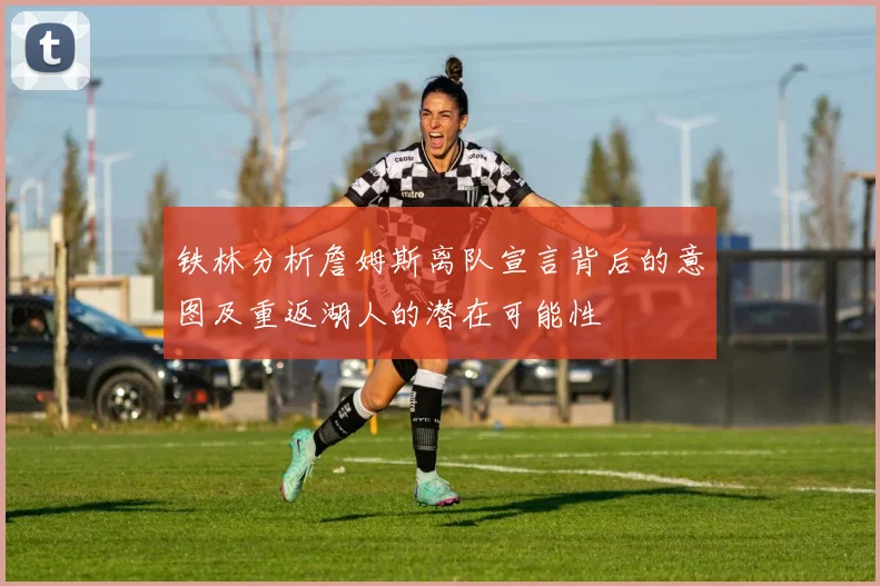 铁林分析詹姆斯离队宣言背后的意图及重返湖人的潜在可能性