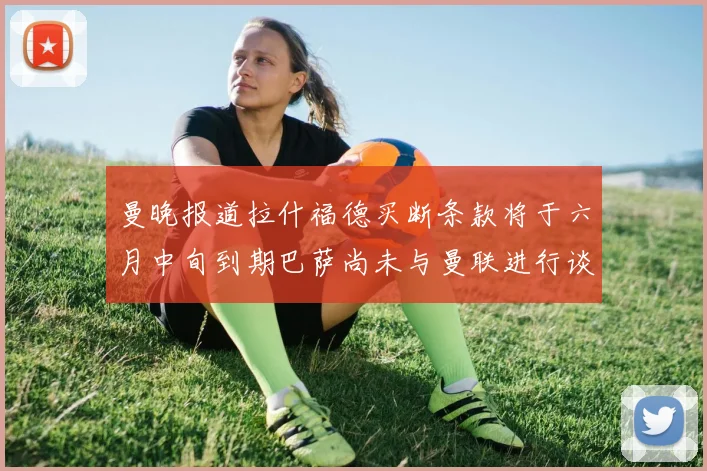 曼晚报道拉什福德买断条款将于六月中旬到期巴萨尚未与曼联进行谈判