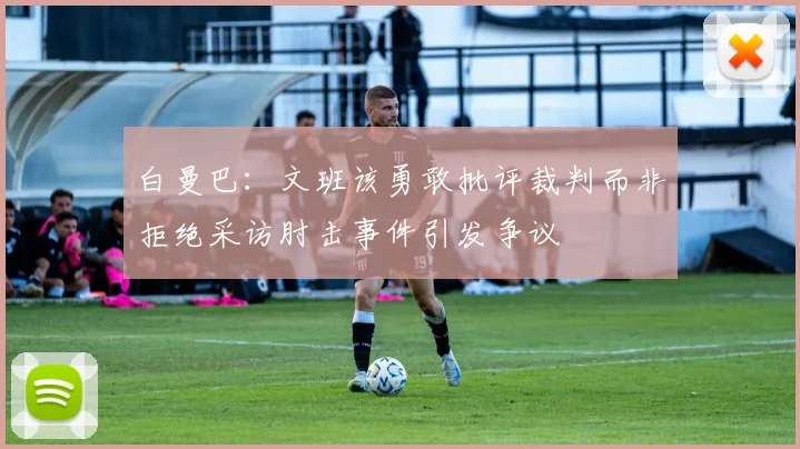 白曼巴：文班该勇敢批评裁判而非拒绝采访肘击事件引发争议