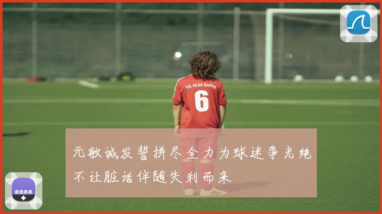 元敏诚发誓拼尽全力为球迷争光绝不让脏话伴随失利而来