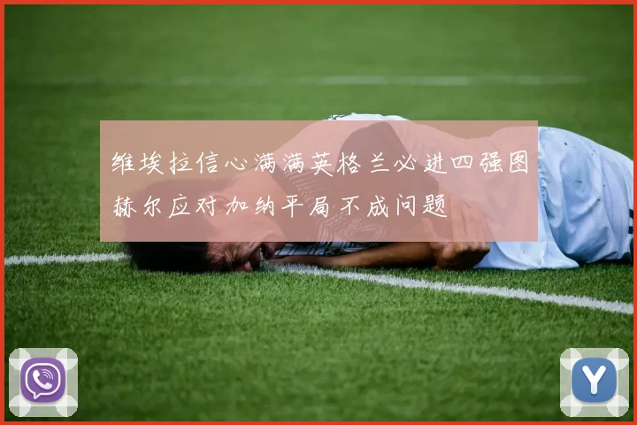维埃拉信心满满英格兰必进四强图赫尔应对加纳平局不成问题